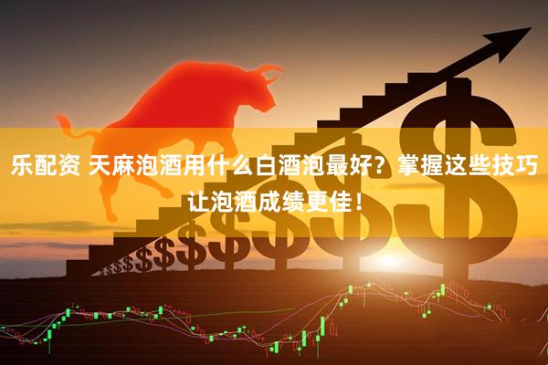 乐配资 天麻泡酒用什么白酒泡最好？掌握这些技巧让泡酒成绩更佳！