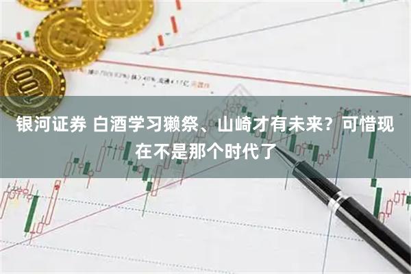 银河证券 白酒学习獭祭、山崎才有未来？可惜现在不是那个时代了