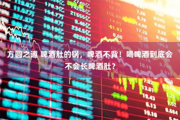 方圆之道 啤酒肚的锅，啤酒不背！喝啤酒到底会不会长啤酒肚？