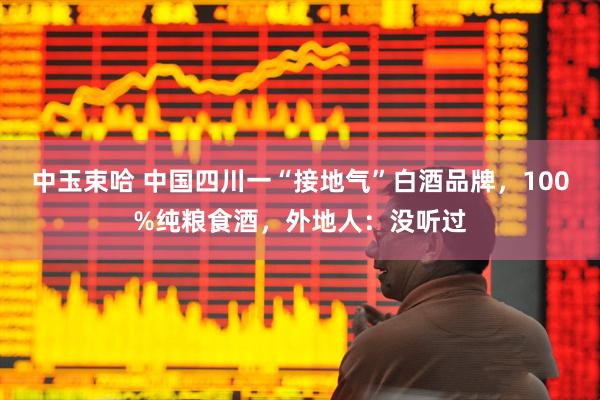 中玉束哈 中国四川一“接地气”白酒品牌，100%纯粮食酒，外地人：没听过