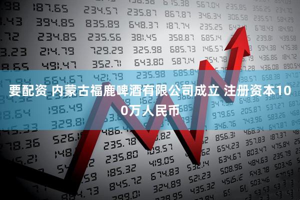 要配资 内蒙古福鹿啤酒有限公司成立 注册资本100万人民币