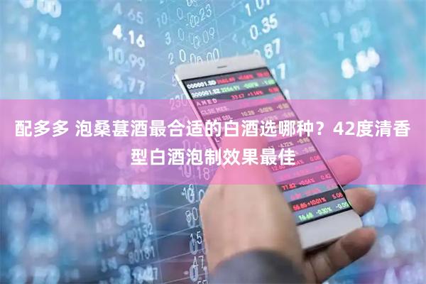 配多多 泡桑葚酒最合适的白酒选哪种？42度清香型白酒泡制效果最佳