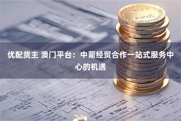 优配货主 澳门平台：中葡经贸合作一站式服务中心的机遇