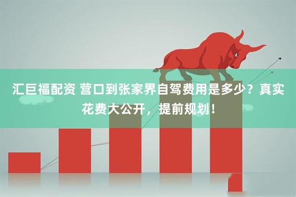 汇巨福配资 营口到张家界自驾费用是多少？真实花费大公开，提前规划！