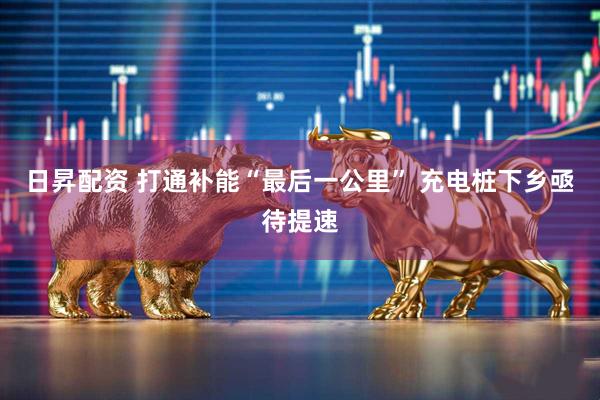 日昇配资 打通补能“最后一公里” 充电桩下乡亟待提速
