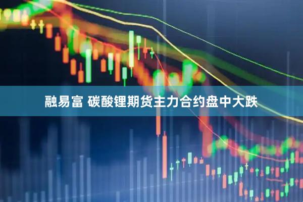 融易富 碳酸锂期货主力合约盘中大跌
