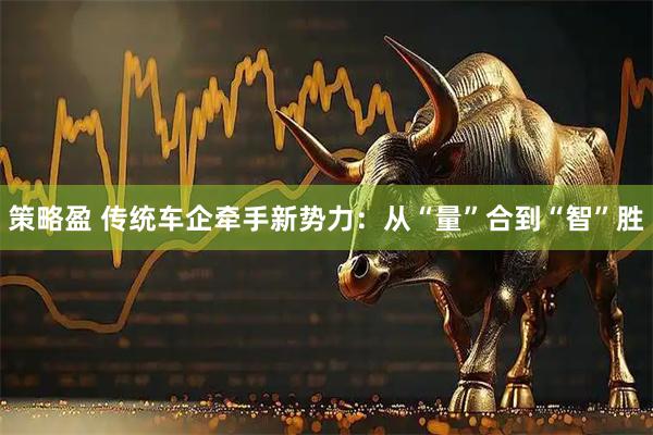 策略盈 传统车企牵手新势力：从“量”合到“智”胜