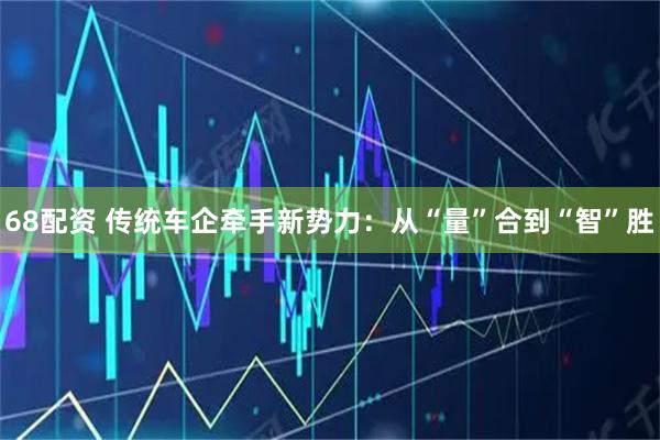 68配资 传统车企牵手新势力：从“量”合到“智”胜