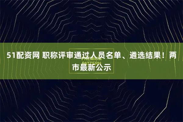 51配资网 职称评审通过人员名单、遴选结果！两市最新公示