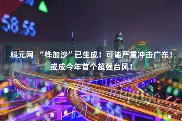 科元网  “桦加沙”已生成！可能严重冲击广东！或成今年首个超强台风！