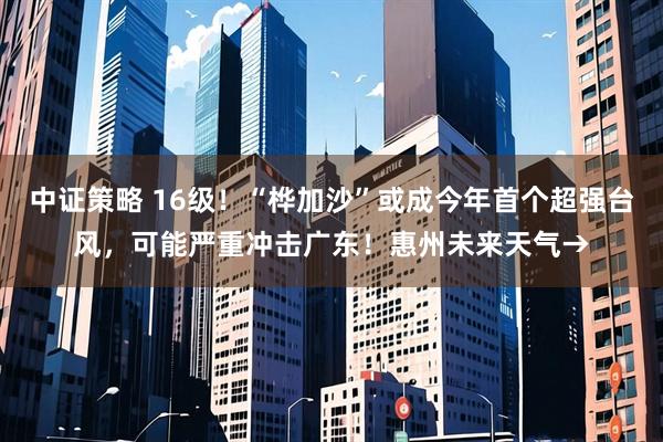 中证策略 16级！“桦加沙”或成今年首个超强台风，可能严重冲击广东！惠州未来天气→