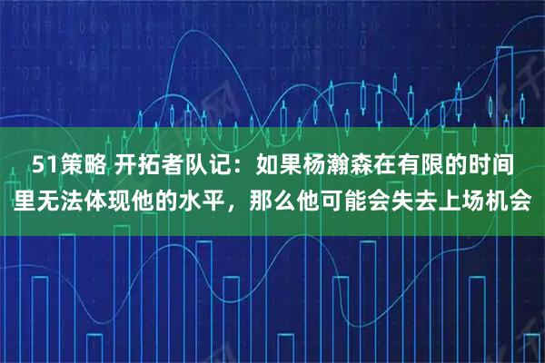 51策略 开拓者队记：如果杨瀚森在有限的时间里无法体现他的水平，那么他可能会失去上场机会