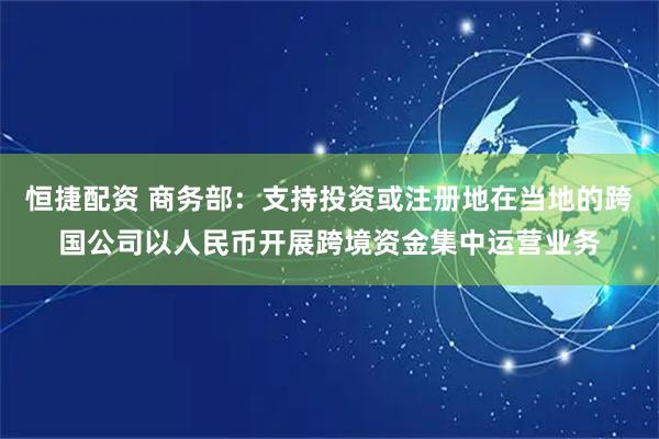 恒捷配资 商务部：支持投资或注册地在当地的跨国公司以人民币开展跨境资金集中运营业务