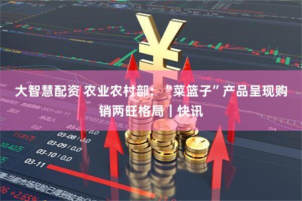 大智慧配资 农业农村部：“菜篮子”产品呈现购销两旺格局｜快讯