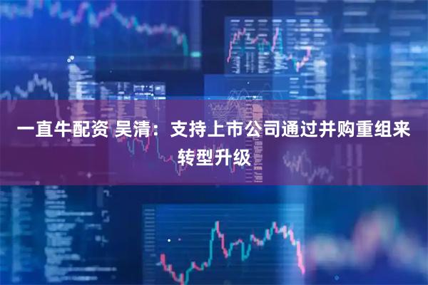 一直牛配资 吴清：支持上市公司通过并购重组来转型升级