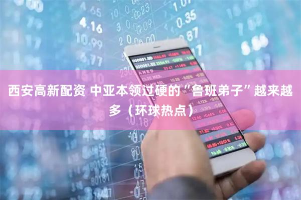 西安高新配资 中亚本领过硬的“鲁班弟子”越来越多（环球热点）