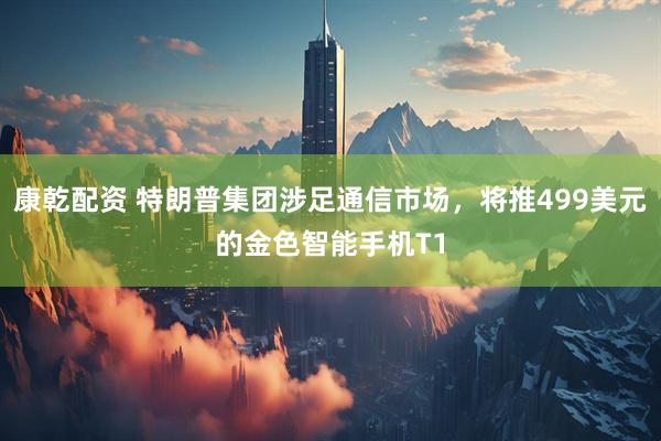 康乾配资 特朗普集团涉足通信市场，将推499美元的金色智能手机T1
