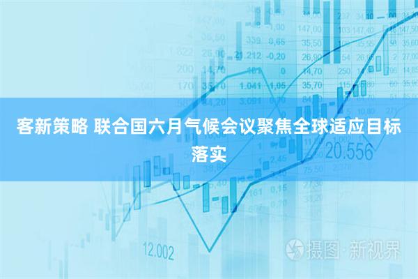 客新策略 联合国六月气候会议聚焦全球适应目标落实