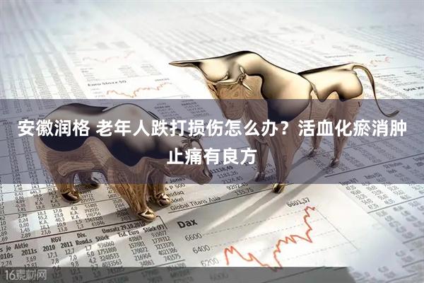 安徽润格 老年人跌打损伤怎么办？活血化瘀消肿止痛有良方
