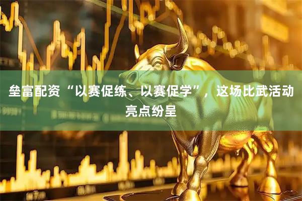 垒富配资 “以赛促练、以赛促学”，这场比武活动亮点纷呈