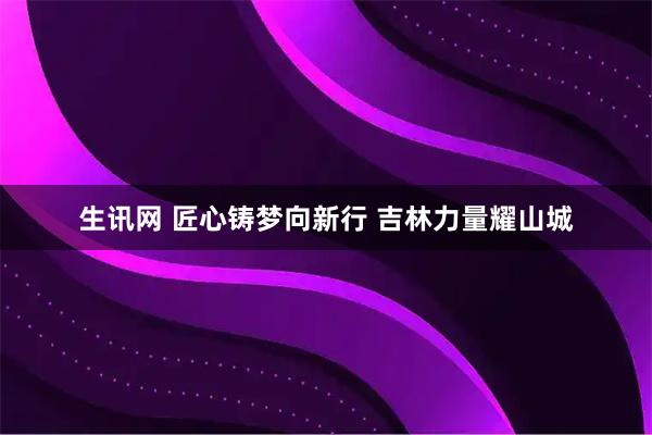 生讯网 匠心铸梦向新行&#32;吉林力量耀山城