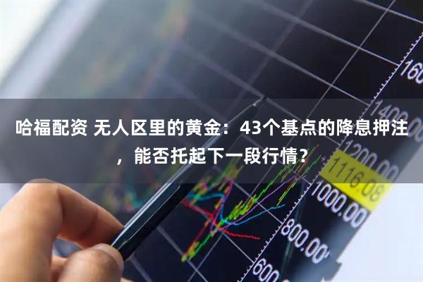 哈福配资 无人区里的黄金：43个基点的降息押注，能否托起下一段行情？