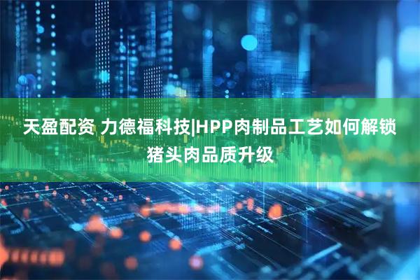 天盈配资 力德福科技|HPP肉制品工艺如何解锁猪头肉品质升级