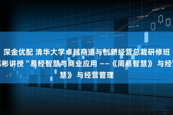 深金优配 清华大学卓越商道与创新经营总裁研修班，宋惠彬讲授“易经智慧与商业应用 ——《周易智慧》 与经营管理
