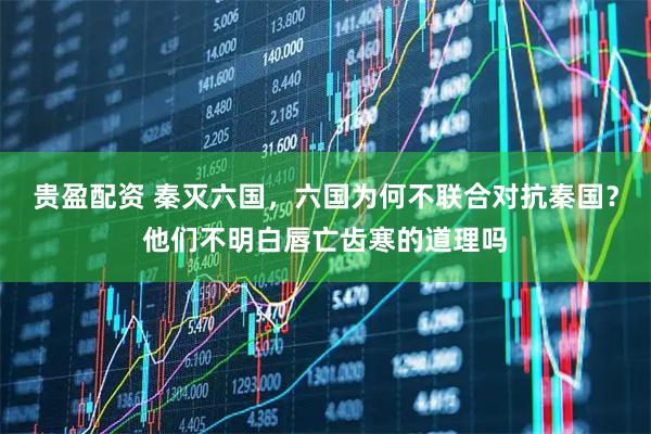 贵盈配资 秦灭六国，六国为何不联合对抗秦国？他们不明白唇亡齿寒的道理吗