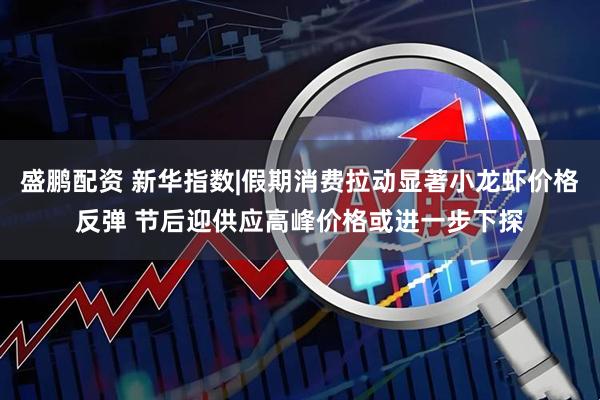 盛鹏配资 新华指数|假期消费拉动显著小龙虾价格反弹 节后迎供应高峰价格或进一步下探