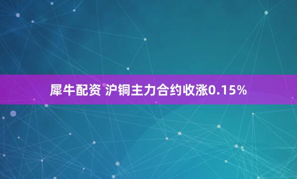 犀牛配资 沪铜主力合约收涨0.15%