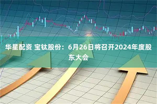 华星配资 宝钛股份：6月26日将召开2024年度股东大会