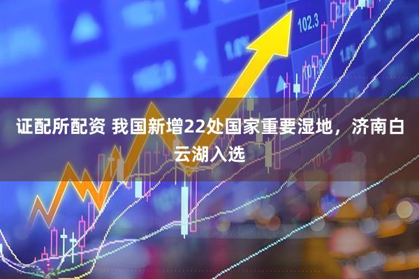 证配所配资 我国新增22处国家重要湿地，济南白云湖入选