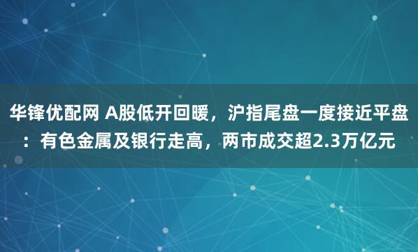 华锋优配网 A股低开回暖，沪指尾盘一度接近平盘：有色金属及银行走高，两市成交超2.3万亿元