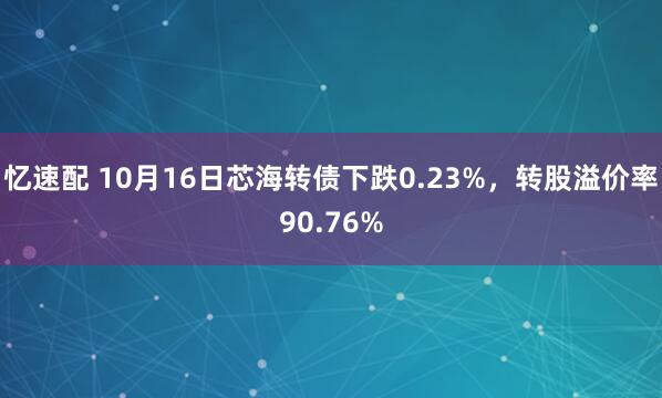忆速配 10月16日芯海转债下跌0.23%，转股溢价率90.76%