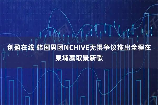 创盈在线 韩国男团NCHIVE无惧争议推出全程在柬埔寨取景新歌