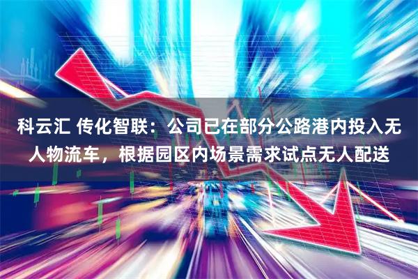 科云汇 传化智联：公司已在部分公路港内投入无人物流车，根据园区内场景需求试点无人配送