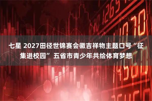 七星 2027田径世锦赛会徽吉祥物主题口号“征集进校园” 五省市青少年共绘体育梦想