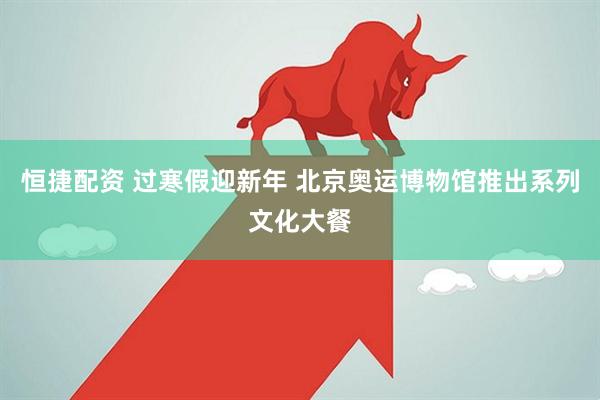 恒捷配资 过寒假迎新年 北京奥运博物馆推出系列文化大餐