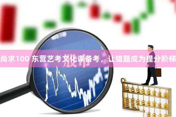 尚求100 东营艺考文化课备考，让错题成为提分阶梯