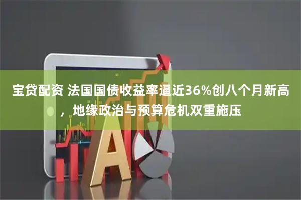 宝贷配资 法国国债收益率逼近36%创八个月新高，地缘政治与预算危机双重施压