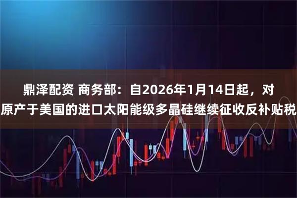 鼎泽配资 商务部：自2026年1月14日起，对原产于美国的进口太阳能级多晶硅继续征收反补贴税