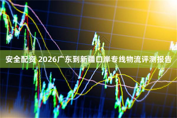 安全配资 2026广东到新疆口岸专线物流评测报告