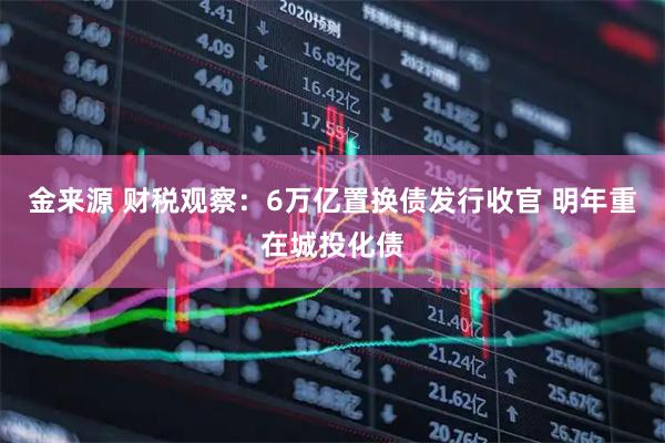 金来源 财税观察：6万亿置换债发行收官 明年重在城投化债