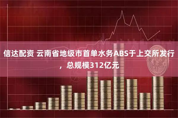 信达配资 云南省地级市首单水务ABS于上交所发行，总规模312亿元