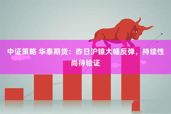 中证策略 华泰期货：昨日沪镍大幅反弹，持续性尚待验证