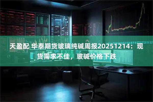 天盈配 华泰期货玻璃纯碱周报20251214：现货需求不佳，玻碱价格下跌