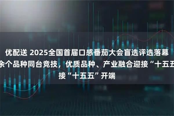 优配送 2025全国首届口感番茄大会盲选评选落幕， 50 余个品种同台竞技，优质品种、产业融合迎接“十五五”开端