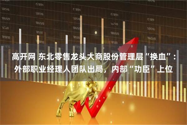 高开网 东北零售龙头大商股份管理层“换血”：外部职业经理人团队出局，内部“功臣”上位