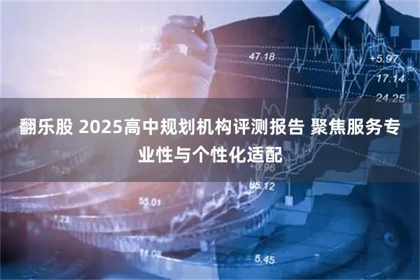 翻乐股 2025高中规划机构评测报告 聚焦服务专业性与个性化适配